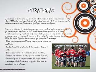 ESTRATEGIASLa estrategia es la planeación con antelación ante la evidencia de las condiciones del enemigo (Riera, 1995). La constituyen la teoría y las indicaciones antes de la puesta en escena. Se puede entender como un planteamiento global para alcanzar un objetivo.Entonces en Ultimate, la estrategia se pone en escena cuando el equipo en conjunto planea una estructura para clasificar a la final, cuando se establecen posiciones en la cancha (armadores,goleadores) para buscar mejores resultados, cuando se juega a pases largos, cuando se juega a marcar en copa, donde siempre se debe evaluar los puntos fuertes y los puntos débiles del equipo. Ejemplos de actuaciones que contemplan la estrategia:• Llevar protectores como rodilleras y coderas para el terreno conpoca hierba.• Cambiar la posición o la función de los jugadores durante elpartido.• Animar la presencia y la participación desde el público.• Planificar los descansos de los jugadores durante el partido.• Estudiar el juego de los participantes del equipo contrario.La estrategia individual que tenga un jugador debe estar enconcordancia con la colectiva.