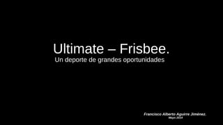 Ultimate – Frisbee.
Un deporte de grandes oportunidades
Francisco Alberto Aguirre Jiménez.
Mayo 2014
 