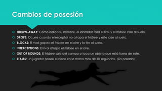 Cambios de posesión
 THROW-AWAY: Como indica su nombre, el lanzador falla el tiro, y el frisbee cae al suelo.
 DROPS: Ocurre cuando el receptor no atrapa el frisbee y este cae al suelo.
 BLOCKS: El rival golpea el frisbee en el aire y lo tira al suelo.
 INTERCEPTIONS: El rival atrapa el frisbee en el aire.
 OUT OF BOUNDS: El frisbee sale del campo o toca un objeto que está fuera de este.
 STALLS: Un jugador posee el disco en la mano más de 10 segundos. (Sin pasarla)
 