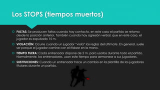 Los STOPS (tiempos muertos)
 FALTAS: Se producen faltas cuando hay contacto, en este caso el partido se retoma
desde la posición anterior. También cuando hay agresión verbal, que en este caso, el
jugador es expulsado 15 m.
 VIOLACIÓN: Ocurre cuando un jugador “viola” las reglas del Ultimate. En general, suele
ser porque el jugador camine con el frisbee en la mano.
 TIEMPO FUERA: Cada entrenador dispone de 2 m. para usarlos durante todo el partido.
Normalmente, los entrenadores, usan este tiempo para sermonear a sus jugadores.
 SUSTITUCIONES: Cuando un entrenador hace un cambio en la plantilla de los jugadores
titulares durante un partido.
 