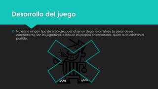 Desarrollo del juego
 No existe ningún tipo de arbitraje, pues al ser un deporte amistoso (a pesar de ser
competitivo), son los jugadores, e incluso los propios entrenadores, quien auto arbitran el
partido.
 