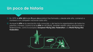 Un poco de historia
 En 1979, la UPA (Ultimate Players Association) fue formada, y desde este año, comenzó a
nombrar a un campeón nacional cada año.
 Aunque la UPA es la asociación más conocida, y de hecho la organizadora de todos los
premios y torneos, (como lo es la FIFA en el fútbol), también existen otras asociaciones o
federaciones, como la europea; European Fliying Disc Federation o la World Fliying Disc
Federation.
 