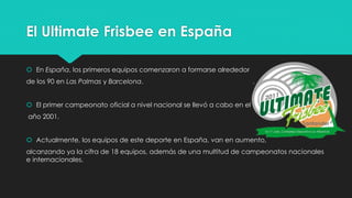 El Ultimate Frisbee en España
 En España, los primeros equipos comenzaron a formarse alrededor
de los 90 en Las Palmas y Barcelona.
 El primer campeonato oficial a nivel nacional se llevó a cabo en el
año 2001.
 Actualmente, los equipos de este deporte en España, van en aumento,
alcanzando ya la cifra de 18 equipos, además de una multitud de campeonatos nacionales
e internacionales.
 