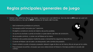 Reglas principales/generales de juego
 Existen dos sistemas (tipos) de reglas, aunque son casi idénticos. Son los de la UPA que se usan en
Norteamérica y las de la WFDF usadas en el resto del mundo.
1. Está totalmente prohibido el contacto.
2. Sus equipos están formados por 7 personas.
3. El objetivo consiste en anotar el máximo de puntos posibles.
4. Un punto es anotado cuando se recibe un pase dentro del área de anotación.
5. No se puede caminar o correr con el frisbee en la mano.
6. El frisbee solo puede pasarse mediante pases o lanzamientos (siguiente diapositiva).
7. Cuando el frisbee cae al suelo o es bloqueado, este cambia de posesión.
8. Si esto anterior sucede, el equipo poseedor deberá coger el disco en el mismo sitio en el que se ha caído.
9. Para empezar el partido, el equipo que saca debe lanzar el frisbee lo más lejos posible sin sacarlo del
campo.
 