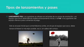 Tipos de lanzamientos y pases
 LANZAMIENTO PULL: Los jugadores se alinean en el borde de sus zonas de anotación, y el
equipo que inicia defendiendo realiza el lanzamiento inicial, o el Pull, a los jugadores del
equipo ofensivo para comenzar el juego.
Este es el pase inicial que comentábamos antes, en el que el equipo que saca, debe
lanzar el frisbee lo más lejos posible, eso sí, sin salirse del campo.
 