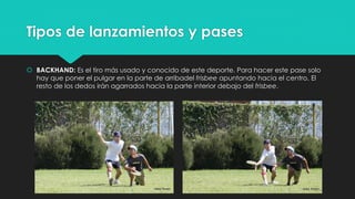 Tipos de lanzamientos y pases
 BACKHAND: Es el tiro más usado y conocido de este deporte. Para hacer este pase solo
hay que poner el pulgar en la parte de arribadel frisbee apuntando hacia el centro. El
resto de los dedos irán agarrados hacia la parte interior debajo del frisbee.
 