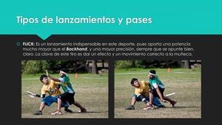 Tipos de lanzamientos y pases
 FLICK: Es un lanzamiento indispensable en este deporte, pues aporta una potencia
mucho mayor que el Backhand, y una mayor precisión, siempre que se apunte bien,
claro. La clave de este tiro es dar un efecto y un movimiento correcto a la muñeca.
 