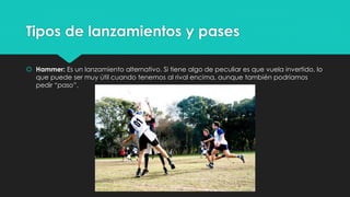 Tipos de lanzamientos y pases
 Hammer: Es un lanzamiento alternativo. Si tiene algo de peculiar es que vuela invertido, lo
que puede ser muy útil cuando tenemos al rival encima, aunque también podríamos
pedir “paso”.
 