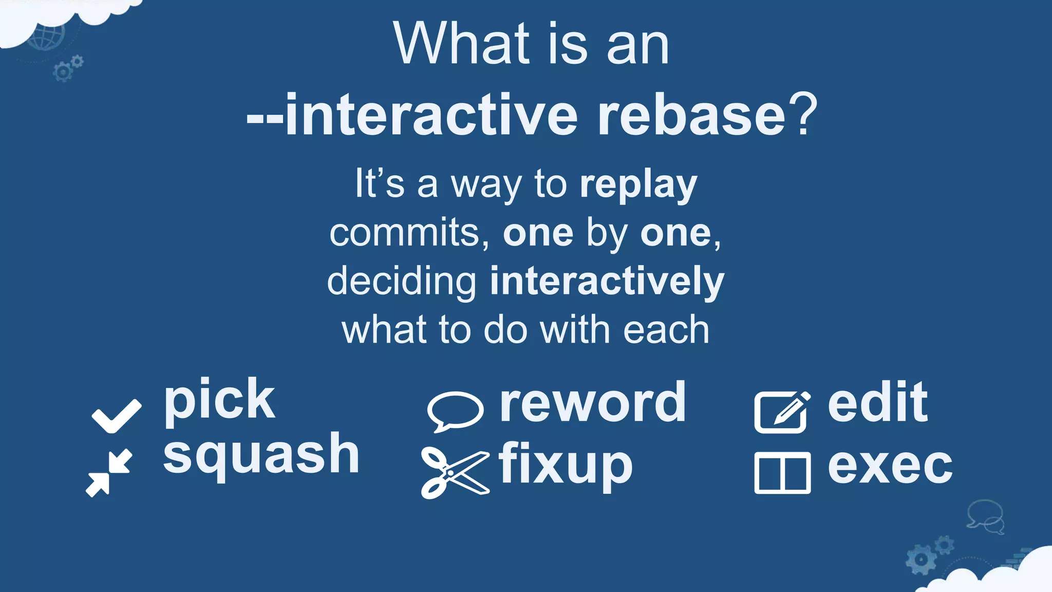 What is an
--interactive rebase?
It’s a way to replay
commits, one by one,
deciding interactively
what to do with each
reword
fixup
pick
squash
edit
exec
 