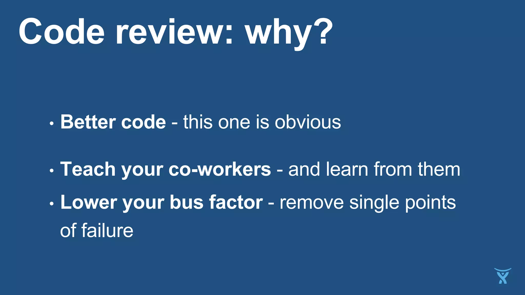 Code review: why?
• Better code - this one is obvious
• Teach your co-workers - and learn from them
• Lower your bus factor - remove single points
of failure
 