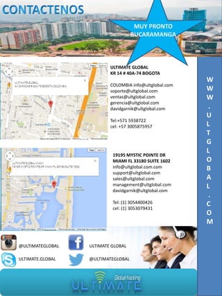 ULTIMATE GLOBAL
KR 14 # 40A-74 BOGOTA
COLOMBIA info@ultglobal.com
soporte@ultglobal.com
ventas@ultglobal.com
gerencia@ultglobal.com
davidgarnik@ultglobal.com
Tel:+571 5938722
cel: +57 3005875957

19195 MYSTIC POINTE DR
MIAMI FL 33180 SUITE 1602
info@ultglobal.com.com
support@ultglobal.com
sales@ultglobal.com
management@ultglobal.com
davidgarnik@ultglobal.com
Tel: (1) 3054400426
cel: (1) 3053079431

@ULTIMATEGLOBAL

ULTIMATE GLOBAL

ULTIMATE.GLOBAL

@ULTIMATEGLOBAL

W
W
W
.
U
L
T
G
L
O
B
A
L
.
C
O
M

 