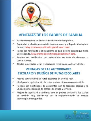 










Rastreo constante de las rutas escolares en tiempo real.
Seguridad si el niño a abordado la ruta escolar y a llegado al colegio a
tiempo. Muy pronto con ultimate global smart card.
Puede ser notificado si el estudiante se bajo de una parada que no le
Corresponde. Muy pronto con ultimate global smart card.
Pueden ser notificados por adelantado en caso de demoras o
cancelaciones.
Alertas inmediatas serán enviadas vía email en caso de accidentes.

rastreo constante de las rutas escolares en tiempo real.
Ideal para la optimización de rutas y salvar dinero en combustible.
Pueden ser notificados de accidentes con la locación precisa y la
ubicación mas cercana de centros de ayuda y servicio.
Mejore la seguridad y confianza con los padres de familia los cuales
se sentirán muy satisfechos por la implementación de nuevas
tecnologías de seguridad.

 
