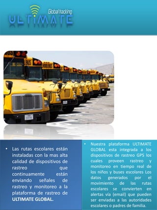 • Las rutas escolares están
instaladas con la mas alta
calidad de dispositivos de
rastreo
que
continuamente
están
enviando señales de
rastreo y monitoreo a la
plataforma de rastreo de
ULTIMATE GLOBAL.

•

Nuestra plataforma ULTIMATE
GLOBAL esta integrada a los
dispositivos de rastreo GPS los
cuales proveen rastreo y
monitoreo en tiempo real de
los niños y buses escolares Los
datos generados por el
movimiento de las rutas
escolares se convierten en
alertas vía (email) que pueden
ser enviadas a las autoridades
escolares o padres de familia.

 