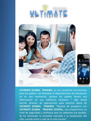 ULTIMATE GLOBAL TRAKING, es una excelente herramienta
para los padres. Las llamadas al departamento de transporte
ya no son necesarias, porque los padres tienen esa
información en sus teléfonos celulares " dijo David
Garnik, director de operaciones para américa latina de
ULTIMATE GLOBAL TRAKING. "Rastreo de pasajeros con
ULTIMATE GLOBAL TRAKING SCHOOL, nos proporciona un
nivel de seguridad y confianza que no sabíamos era posible.
Se ha eliminado la ansiedad asociada a la localización del
niño cuando entra o sale de la ruta escolar.".

 