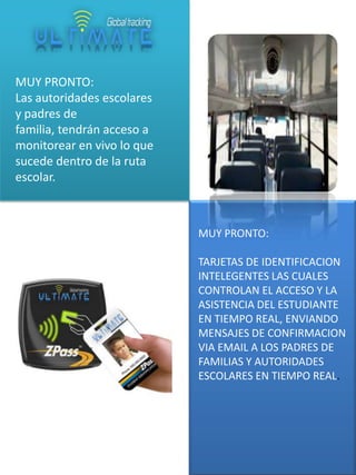 MUY PRONTO:
Las autoridades escolares
y padres de
familia, tendrán acceso a
monitorear en vivo lo que
sucede dentro de la ruta
escolar.

MUY PRONTO:
TARJETAS DE IDENTIFICACION
INTELEGENTES LAS CUALES
CONTROLAN EL ACCESO Y LA
ASISTENCIA DEL ESTUDIANTE
EN TIEMPO REAL, ENVIANDO
MENSAJES DE CONFIRMACION
VIA EMAIL A LOS PADRES DE
FAMILIAS Y AUTORIDADES
ESCOLARES EN TIEMPO REAL.

 