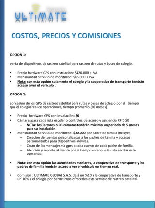 OPCION 1:
venta de dispositivos de rastreo satelital para rastreo de rutas y buses de colegio.
•
•
•

Precio hardware GPS con instalación: $420.000 + IVA
Mensualidad servicio de monitoreo: $65.000 + IVA
Nota: con esta opción solamente el colegio y la cooperativa de transporte tendrán
acceso a ver el vehículo .

OPCION 2:
concesión de los GPS de rastreo satelital para rutas y buses de colegio por el tiempo
que el colegio realice operaciones, tiempo promedio (10 meses).
•
•

•

Precio hardware GPS con instalación: $0
Cámaras para cada ruta escolar o controles de acceso y asistencia RFID $0
– NOTA: los lectores o las cámaras tendrán máximo un periodo de 5 meses
para su instalación
Mensualidad servicio de monitoreo: $20.000 por padre de familia incluye:
– Creación de cuentas personalizadas a los padres de familia y accesos
personalizados para dispositivos móviles.
– Costo de los mensajes vía gprs a cada cuenta de cada padre de familia.
– Atención y soporte al cliente por el tiempo en el que la ruta escolar este
operando.

•

Nota: con esta opción las autoridades escolares, la cooperativa de transporte y los
padres de familia tendrán acceso a ver el vehículo en tiempo real.

•

Comisión : ULTIMATE GLOBAL S.A.S. dará un %10 a la cooperativa de transporte y
un 10% a el colegio por permitirnos ofrecerles este servicio de rastreo satelital.

 