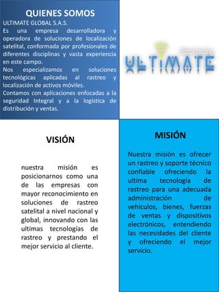 QUIENES SOMOS
ULTIMATE GLOBAL S.A.S.
Es una empresa desarrolladora y
operadora de soluciones de localización
satelital, conformada por profesionales de
diferentes disciplinas y vasta experiencia
en este campo.
Nos
especializamos
en
soluciones
tecnológicas aplicadas al rastreo y
localización de activos móviles.
Contamos con aplicaciones enfocadas a la
seguridad Integral y a la logística de
distribución y ventas.

VISIÓN
nuestra
misión
es
posicionarnos como una
de las empresas con
mayor reconocimiento en
soluciones de rastreo
satelital a nivel nacional y
global, innovando con las
ultimas tecnologías de
rastreo y prestando el
mejor servicio al cliente.

MISIÓN
Nuestra misión es ofrecer
un rastreo y soporte técnico
confiable ofreciendo la
ultima
tecnología
de
rastreo para una adecuada
administración
de
vehículos, bienes, fuerzas
de ventas y dispositivos
electrónicos, entendiendo
las necesidades del cliente
y ofreciendo el mejor
servicio.

 