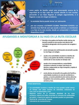  como padre de familia usted esta preocupado acerca de la
seguridad de su hijo cada día cuando aborde la ruta escolar.
pensando si sus hijos llegaran al colegio seguramente, o si
llegaran a casa sin ningún problema.


•

la ansiedad diaria puede tornar ser estresante.



por eso creamos «ULTIMATE GLOBAL TRACKING SCHOOL» un
servicio muy fácil de usar que ayuda a rastrear y a monitorear
a su hijo en la ruta escolar, desde un computador o cualquier
dispositivo móvil!

 Permite a los padres de familia recibir alertas vía
(email) cuando la ruta escolar esta dentro del
vecindario designado o de los puntos de recogida o
entrega.


envía mensajes de confirmación vía (email) cuando
la ruta llega a el colegio.



ayuda a las autoridades escolares o dueños de
rutas y a los padres de familia a mantener un
rastreo de la ruta escolar en tiempo real.



ayuda a los transportadores y autoridades
escolares a planear la mejor ruta hacia un
destino, asegurando un viaje tranquilo y rápido al
destino deseado.



envía alertas vía (email) a los padres de familia y
autoridades escolares en caso de accidentes o
pánico, y nuestra plataforma de rastreo ubica los
hospitales mas cercanos, policía , estaciones de
servicio y mas.

OTROS BENEFICIOS:

 Las autoridades escolares y dueños de rutas pueden recibir alertas
en tiempo real sobre excesos de velocidad, violaciones de
ruta, usos no autorizados y mas.
 Reportes acerca de la actividad detallada de las rutas
escolares, reporte de millas recorridas vs consumo de combustible
por galón, y reporte de registro de paradas pueden ser generados.
 Historial de recorrido de 3 meses.
 Calendarios de mantenimiento.

 