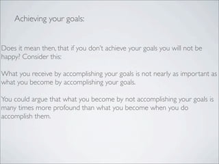 Does it mean then, that if you don’t achieve your goals you will not be
happy? Consider this:
What you receive by accomplishing your goals is not nearly as important as
what you become by accomplishing your goals.
You could argue that what you become by not accomplishing your goals is
many times more profound than what you become when you do
accomplish them.
Achieving your goals:
 