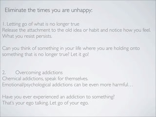 Eliminate the times you are unhappy:
1. Letting go of what is no longer true
Release the attachment to the old idea or habit and notice how you feel.
What you resist persists.
Can you think of something in your life where you are holding onto
something that is no longer true? Let it go!
2. Overcoming addictions
Chemical addictions, speak for themselves.
Emotional/psychological addictions can be even more harmful…
Have you ever experienced an addiction to something?
That’s your ego talking. Let go of your ego.
 