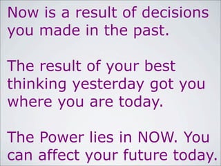 Now is a result of decisions
you made in the past.
The result of your best
thinking yesterday got you
where you are today.
The Power lies in NOW. You
can affect your future today.
 
