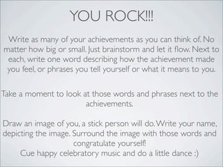 YOU ROCK!!!
Write as many of your achievements as you can think of. No
matter how big or small. Just brainstorm and let it ﬂow. Next to
each, write one word describing how the achievement made
you feel, or phrases you tell yourself or what it means to you.
Take a moment to look at those words and phrases next to the
achievements.
Draw an image of you, a stick person will do.Write your name,
depicting the image. Surround the image with those words and
congratulate yourself!
Cue happy celebratory music and do a little dance :)
 