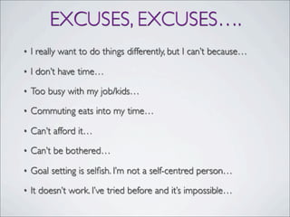 EXCUSES, EXCUSES….
• I really want to do things differently, but I can’t because…
• I don’t have time…
• Too busy with my job/kids…
• Commuting eats into my time…
• Can’t afford it…
• Can’t be bothered…
• Goal setting is selﬁsh. I’m not a self-centred person…
• It doesn’t work. I’ve tried before and it’s impossible…
 