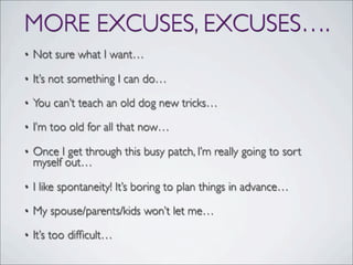 MORE EXCUSES, EXCUSES….
• Not sure what I want…
• It’s not something I can do…
• You can’t teach an old dog new tricks…
• I’m too old for all that now…
• Once I get through this busy patch, I’m really going to sort
myself out…
• I like spontaneity! It’s boring to plan things in advance…
• My spouse/parents/kids won’t let me…
• It’s too difﬁcult…
 
