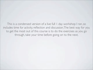This is a condensed version of a live full 1 day workshop I ran, so
includes time for activity, reﬂection and discussion.The best way for you
to get the most out of this course is to do the exercises as you go
through, take your time before going on to the next.
 