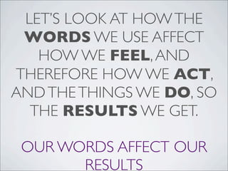 LET’S LOOK AT HOWTHE
WORDS WE USE AFFECT
HOW WE FEEL,AND
THEREFORE HOW WE ACT,
ANDTHETHINGS WE DO, SO
THE RESULTS WE GET.
OUR WORDS AFFECT OUR
RESULTS
 