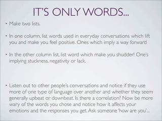 IT’S ONLY WORDS...
• Make two lists.
• In one column, list words used in everyday conversations which lift
you and make you feel positive. Ones which imply a way forward
• In the other column list, list word which make you shudder! One’s
implying stuckness, negativity or lack.
• Listen out to other people’s conversations and notice if they use
more of one type of language over another and whether they seem
generally upbeat or downbeat. Is there a correlation? Now be more
wary of the words you chose and notice how it affects your
emotions and the responses you get.Ask someone ‘how are you’...
 