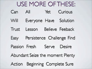 USE MORE OFTHESE:
Can	

 	

 All Yet	

 	

 Curious
Will	

 	

 Everyone Have	

 Solution
Trust	

	

 Lesson Believe	

 Feeback
Easy	

 	

 Persistence Challenge	

Find
Passion Fresh	

	

 Serve Desire
Abundant	

Seize the moment Plenty
Action Beginning	

 Complete Sure
 