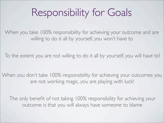 Responsibility for Goals
When you take 100% responsibility for achieving your outcome and are
willing to do it all by yourself, you won’t have to
To the extent you are not willing to do it all by yourself, you will have to!
When you don’t take 100% responsibility for achieving your outcomes you
are not working magic, you are playing with luck!
The only beneﬁt of not taking 100% responsibility for achieving your
outcome is that you will always have someone to blame
 