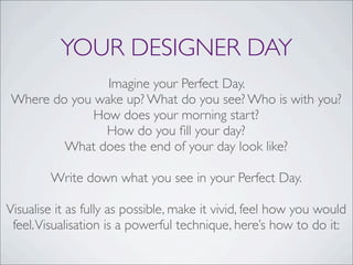 YOUR DESIGNER DAY
Imagine your Perfect Day.
Where do you wake up? What do you see? Who is with you?
How does your morning start?
How do you ﬁll your day?
What does the end of your day look like?
Write down what you see in your Perfect Day.
Visualise it as fully as possible, make it vivid, feel how you would
feel.Visualisation is a powerful technique, here’s how to do it:
 