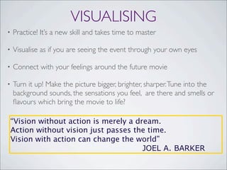VISUALISING
• Practice! It’s a new skill and takes time to master
• Visualise as if you are seeing the event through your own eyes
• Connect with your feelings around the future movie
• Turn it up! Make the picture bigger, brighter, sharper.Tune into the
background sounds, the sensations you feel, are there and smells or
ﬂavours which bring the movie to life?
“Vision without action is merely a dream.
Action without vision just passes the time.
Vision with action can change the world”
JOEL A. BARKER
 