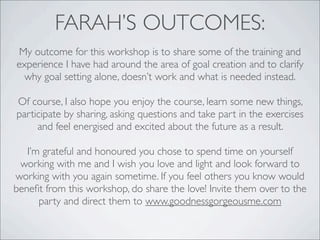 FARAH’S OUTCOMES:
My outcome for this workshop is to share some of the training and
experience I have had around the area of goal creation and to clarify
why goal setting alone, doesn’t work and what is needed instead.
Of course, I also hope you enjoy the course, learn some new things,
participate by sharing, asking questions and take part in the exercises
and feel energised and excited about the future as a result.
I’m grateful and honoured you chose to spend time on yourself
working with me and I wish you love and light and look forward to
working with you again sometime. If you feel others you know would
beneﬁt from this workshop, do share the love! Invite them over to the
party and direct them to www.goodnessgorgeousme.com
 