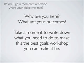 Why are you here?
What are your outcomes?
Take a moment to write down
what you need to do to make
this the best goals workshop
you can make it be.
Before I go, a moment’s reﬂection.
Were your objectives met?
 