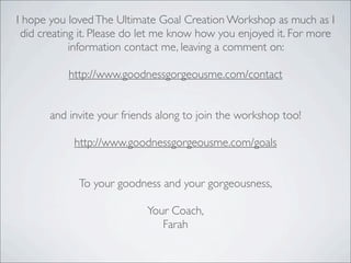 I hope you lovedThe Ultimate Goal Creation Workshop as much as I
did creating it. Please do let me know how you enjoyed it. For more
information contact me, leaving a comment on:
http://www.goodnessgorgeousme.com/contact
and invite your friends along to join the workshop too!
http://www.goodnessgorgeousme.com/goals
To your goodness and your gorgeousness,
Your Coach,
Farah
 