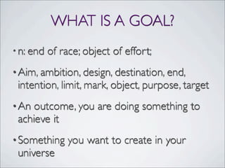 WHAT IS A GOAL?
•n: end of race; object of effort;
•Aim, ambition, design, destination, end,
intention, limit, mark, object, purpose, target
•An outcome, you are doing something to
achieve it
•Something you want to create in your
universe
 