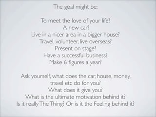 The goal might be:
To meet the love of your life?
A new car?
Live in a nicer area in a bigger house?
Travel, volunteer, live overseas?
Present on stage?
Have a successful business?
Make 6 ﬁgures a year?
Ask yourself, what does the car, house, money,
travel etc do for you?
What does it give you?
What is the ultimate motivation behind it?
Is it reallyTheThing? Or is it the Feeling behind it?
 