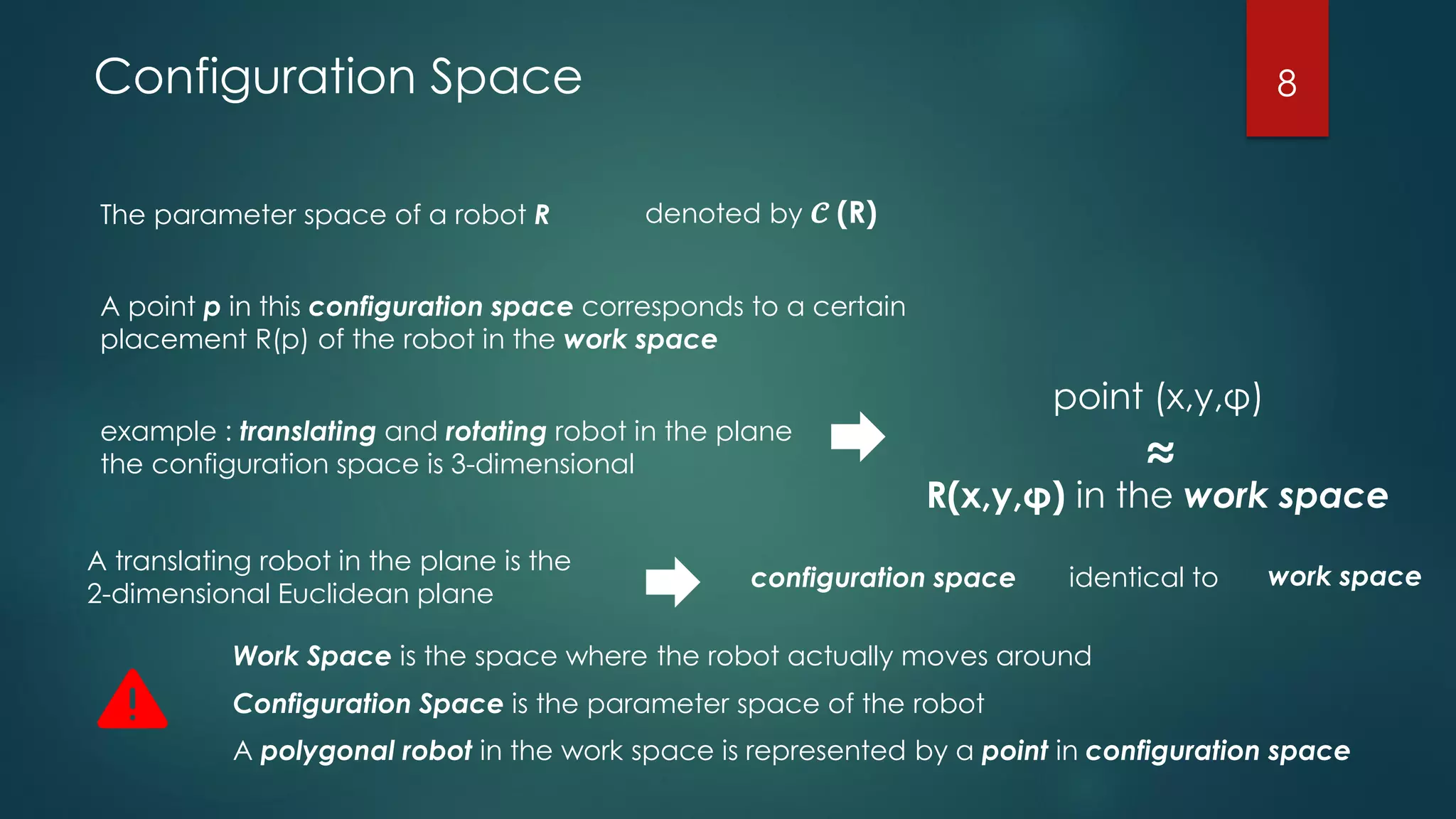 Configuration Space
The parameter space of a robot R denoted by 𝓒 (R)
A point p in this configuration space corresponds to a certain
placement R(p) of the robot in the work space
example : translating and rotating robot in the plane
the configuration space is 3-dimensional
point (x,y,φ)
R(x,y,φ) in the work space
≈
A translating robot in the plane is the
2-dimensional Euclidean plane
configuration space identical to work space
Work Space is the space where the robot actually moves around
Configuration Space is the parameter space of the robot
A polygonal robot in the work space is represented by a point in configuration space
8
 