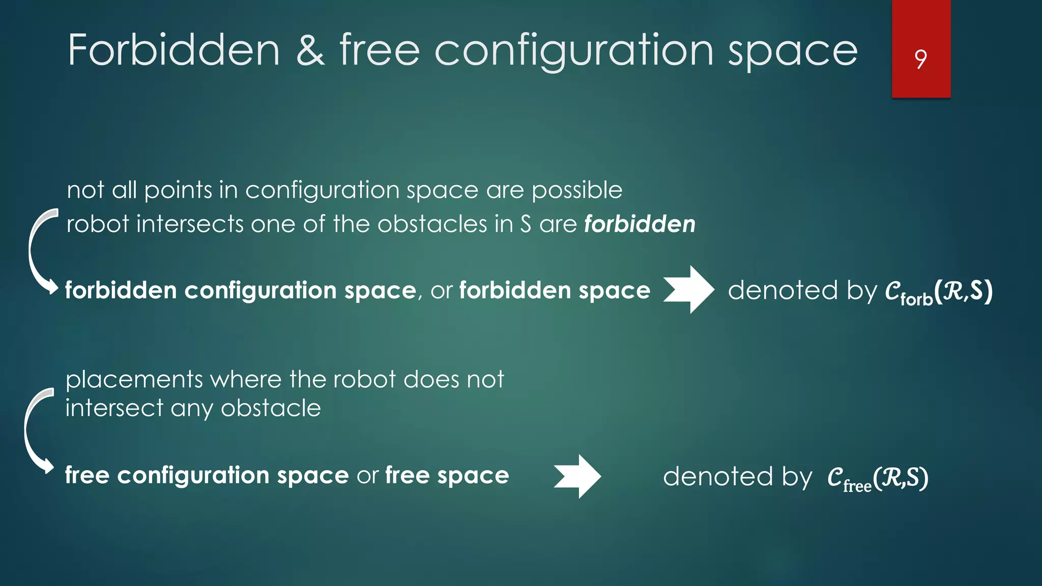 Forbidden & free configuration space
not all points in configuration space are possible
robot intersects one of the obstacles in S are forbidden
forbidden configuration space, or forbidden space denoted by 𝒞forb(ℛ,S)
placements where the robot does not
intersect any obstacle
denoted by 𝒞free(ℛ,S)free configuration space or free space
9
 