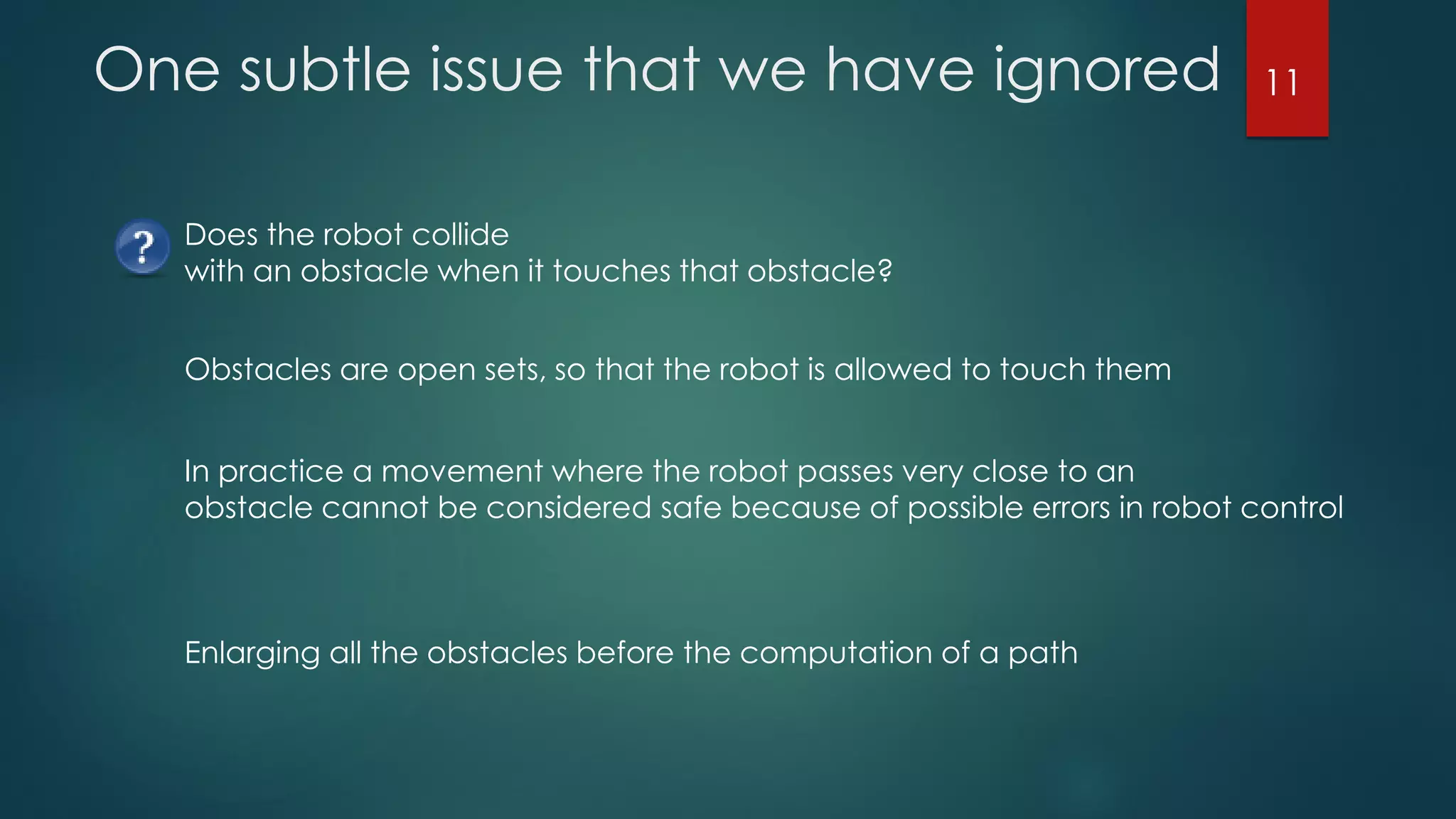 One subtle issue that we have ignored
Does the robot collide
with an obstacle when it touches that obstacle?
Obstacles are open sets, so that the robot is allowed to touch them
In practice a movement where the robot passes very close to an
obstacle cannot be considered safe because of possible errors in robot control
Enlarging all the obstacles before the computation of a path
11
 