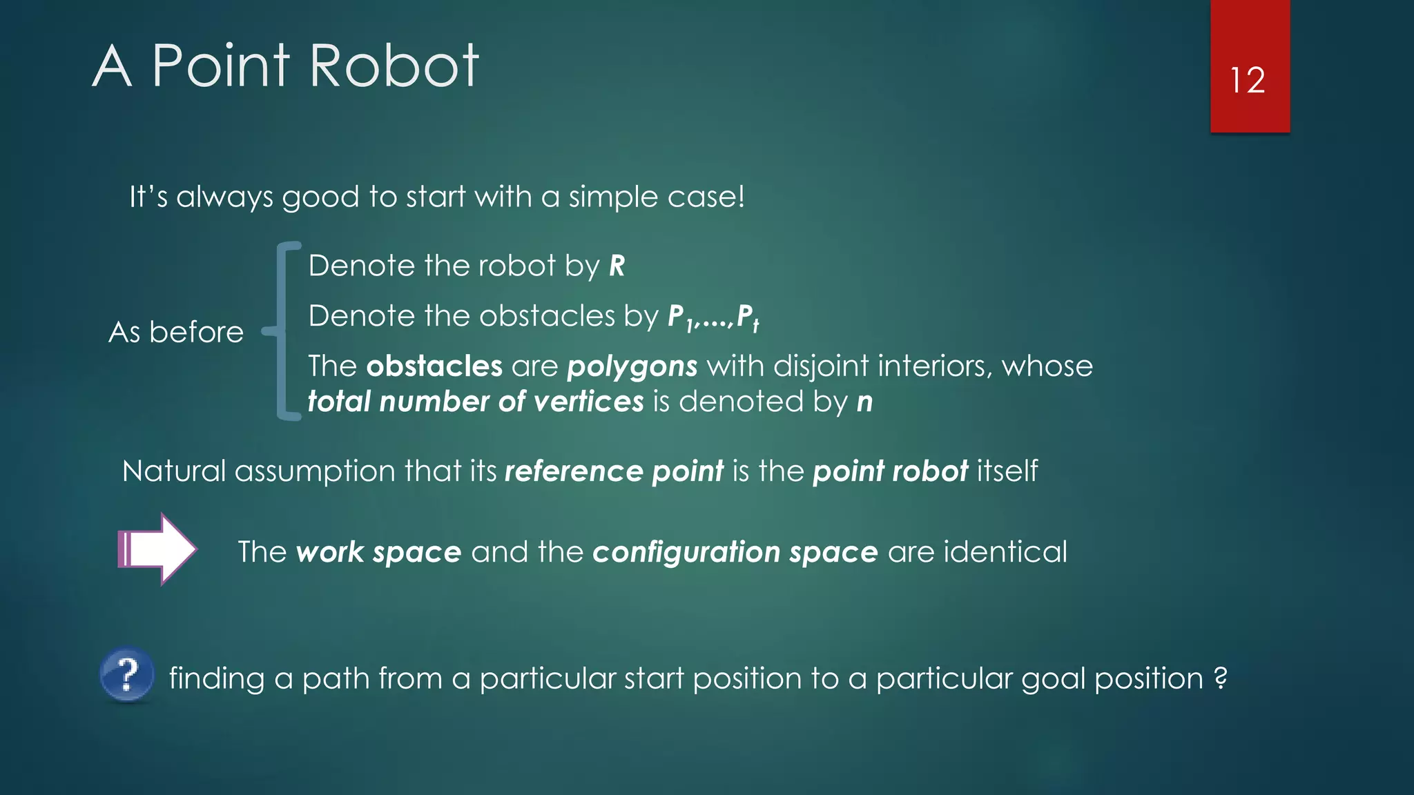 A Point Robot
It’s always good to start with a simple case!
The obstacles are polygons with disjoint interiors, whose
total number of vertices is denoted by n
As before
Denote the obstacles by P1,...,Pt
Denote the robot by R
Natural assumption that its reference point is the point robot itself
The work space and the configuration space are identical
finding a path from a particular start position to a particular goal position ?
12
 