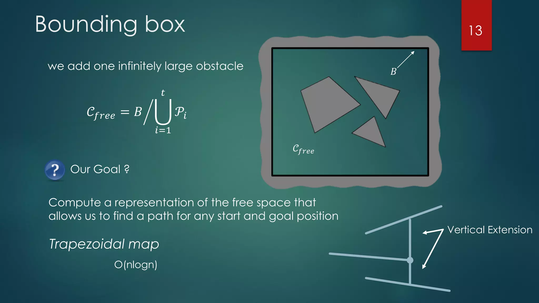 Bounding box
Our Goal ?
we add one infinitely large obstacle
𝒞𝑓𝑟𝑒𝑒
𝐵
𝒞𝑓𝑟𝑒𝑒 = ൘𝐵 ራ
𝑖=1
𝑡
𝒫𝑖
Compute a representation of the free space that
allows us to find a path for any start and goal position
Trapezoidal map
Vertical Extension
O(nlogn)
13
 