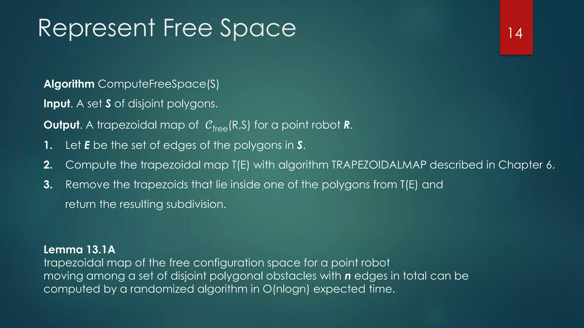 Represent Free Space
Algorithm ComputeFreeSpace(S)
Input. A set S of disjoint polygons.
Output. A trapezoidal map of 𝒞free(R,S) for a point robot R.
1. Let E be the set of edges of the polygons in S.
2. Compute the trapezoidal map T(E) with algorithm TRAPEZOIDALMAP described in Chapter 6.
3. Remove the trapezoids that lie inside one of the polygons from T(E) and
return the resulting subdivision.
Lemma 13.1A
trapezoidal map of the free configuration space for a point robot
moving among a set of disjoint polygonal obstacles with n edges in total can be
computed by a randomized algorithm in O(nlogn) expected time.
14
 