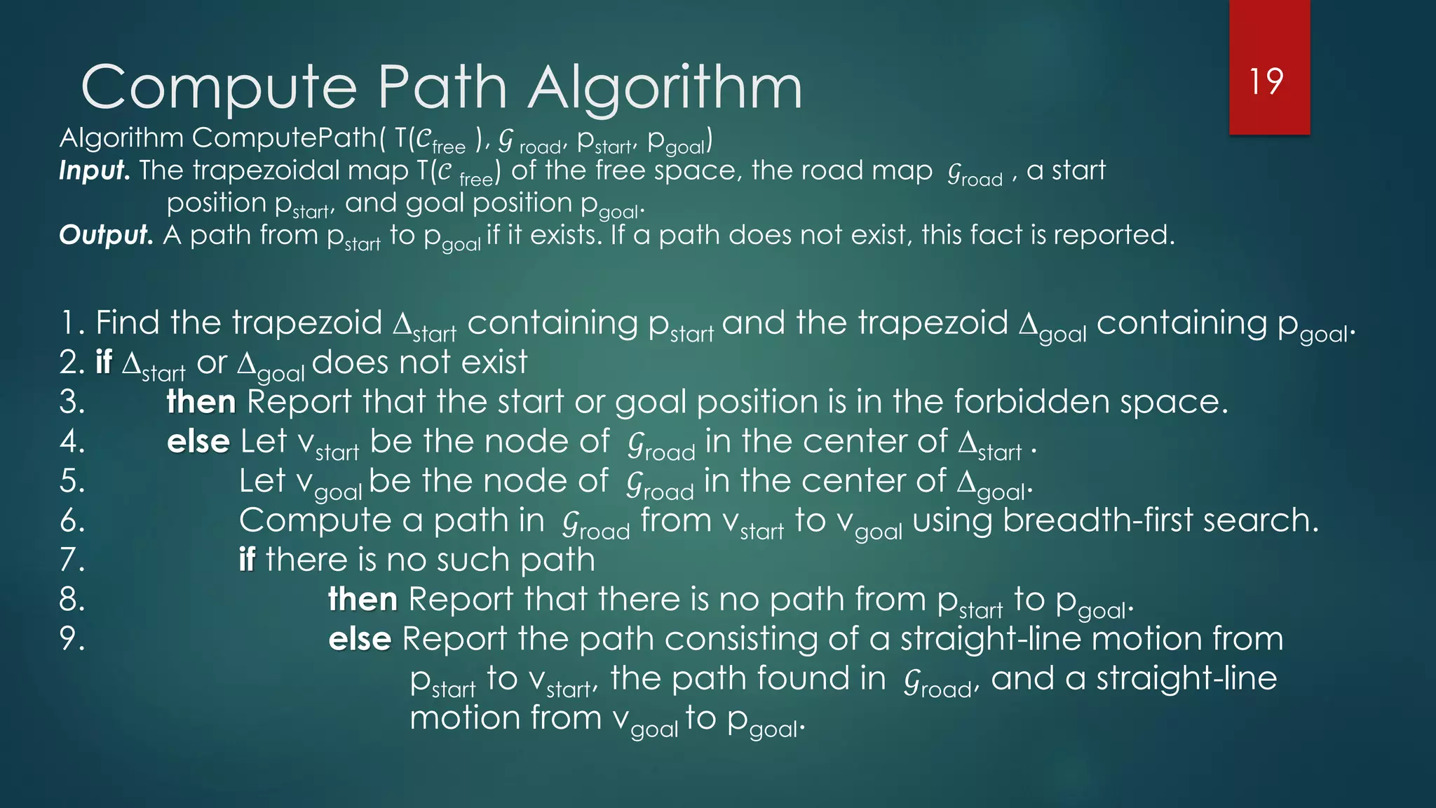1. Find the trapezoid ∆start containing pstart and the trapezoid ∆goal containing pgoal.
2. if ∆start or ∆goal does not exist
3. then Report that the start or goal position is in the forbidden space.
4. else Let νstart be the node of 𝒢road in the center of ∆start .
5. Let νgoal be the node of 𝒢road in the center of ∆goal.
6. Compute a path in 𝒢road from νstart to νgoal using breadth-first search.
7. if there is no such path
8. then Report that there is no path from pstart to pgoal.
9. else Report the path consisting of a straight-line motion from
pstart to νstart, the path found in 𝒢road, and a straight-line
motion from νgoal to pgoal.
Algorithm ComputePath( T(𝒞free ), 𝒢 road, pstart, pgoal)
Input. The trapezoidal map T( 𝒞 free) of the free space, the road map 𝒢road , a start
position pstart, and goal position pgoal.
Output. A path from pstart to pgoal if it exists. If a path does not exist, this fact is reported.
Compute Path Algorithm 19
 