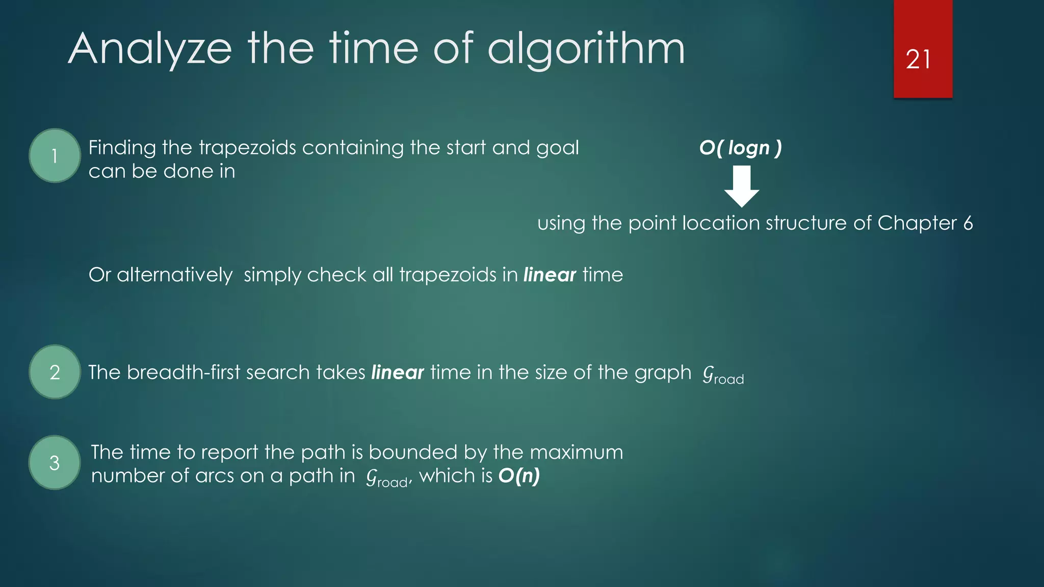Analyze the time of algorithm
Finding the trapezoids containing the start and goal
can be done in
O( logn )
using the point location structure of Chapter 6
Or alternatively simply check all trapezoids in linear time
1
2 The breadth-first search takes linear time in the size of the graph 𝒢road
The time to report the path is bounded by the maximum
number of arcs on a path in 𝒢road, which is O(n)
3
21
 