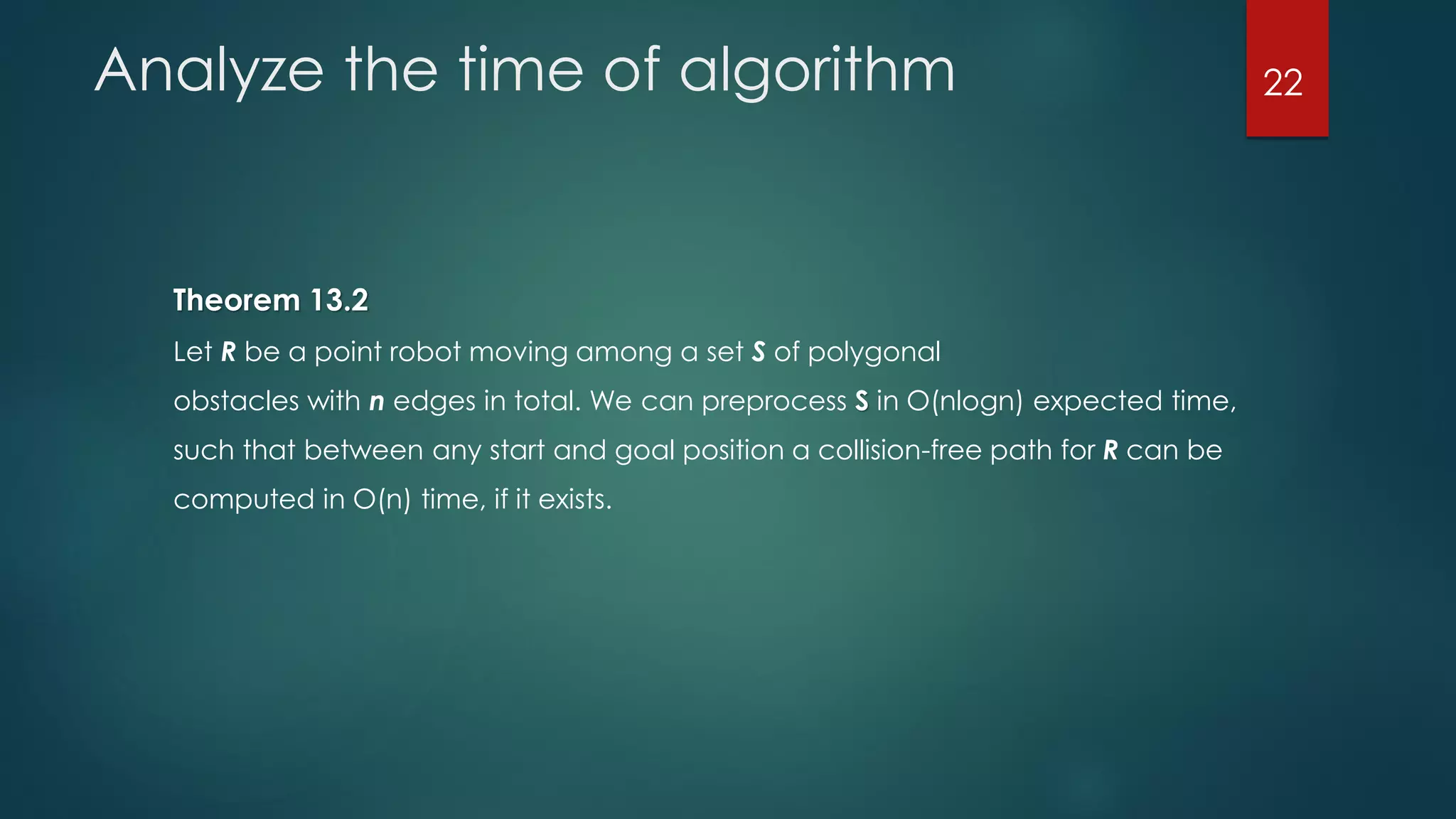 Analyze the time of algorithm
Theorem 13.2
Let R be a point robot moving among a set S of polygonal
obstacles with n edges in total. We can preprocess S in O(nlogn) expected time,
such that between any start and goal position a collision-free path for R can be
computed in O(n) time, if it exists.
22
 