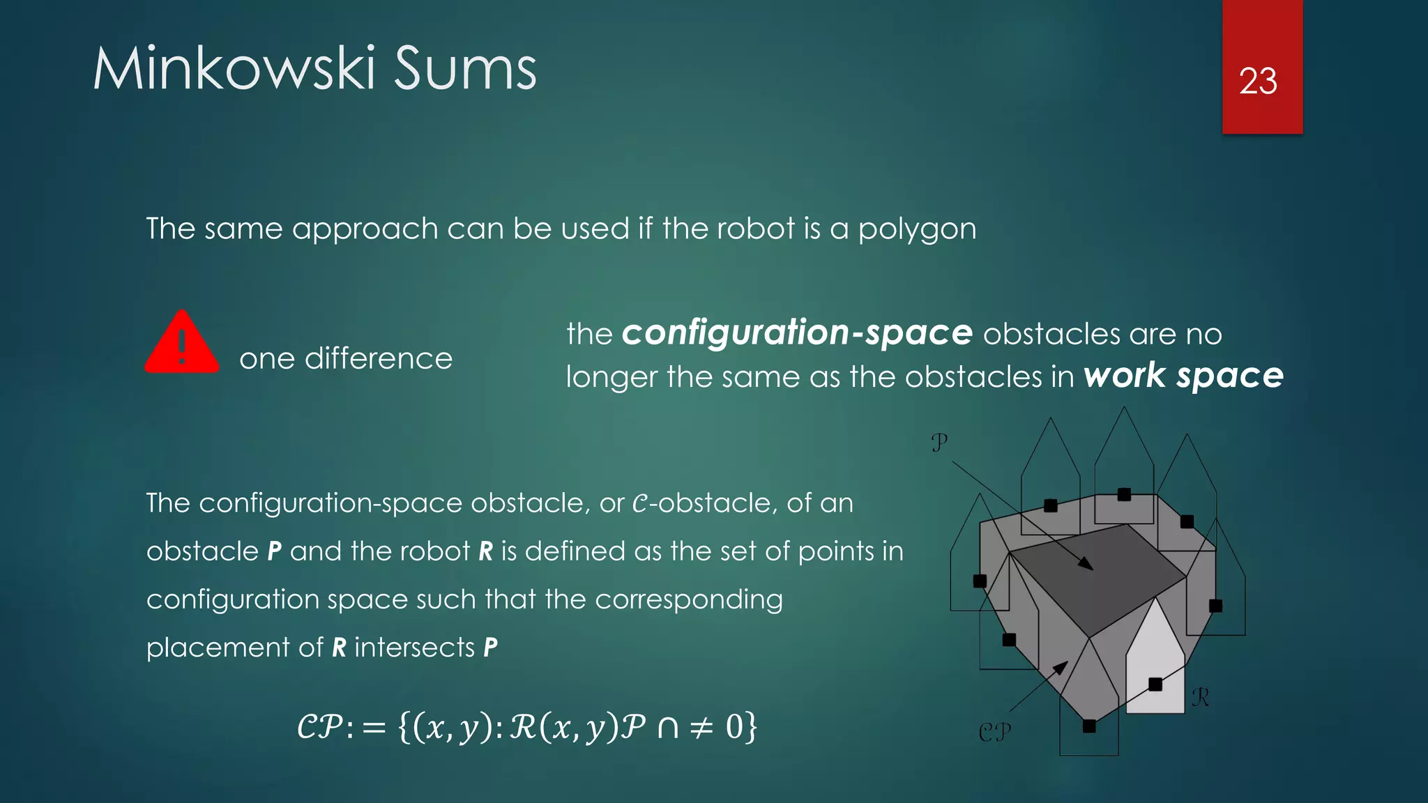Minkowski Sums
The same approach can be used if the robot is a polygon
one difference
the configuration-space obstacles are no
longer the same as the obstacles in work space
The configuration-space obstacle, or 𝒞-obstacle, of an
obstacle P and the robot R is defined as the set of points in
configuration space such that the corresponding
placement of R intersects P
𝒞𝒫: = 𝑥, 𝑦 : ℛ 𝑥, 𝑦 𝒫 ∩ ≠ 0
23
 